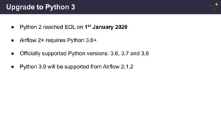 Upgrade to Python 3
● Python 2 reached EOL on 1st
January 2020
● Airflow 2+ requires Python 3.6+
● Officially supported Python versions: 3.6, 3.7 and 3.8
● Python 3.9 will be supported from Airflow 2.1.2
 