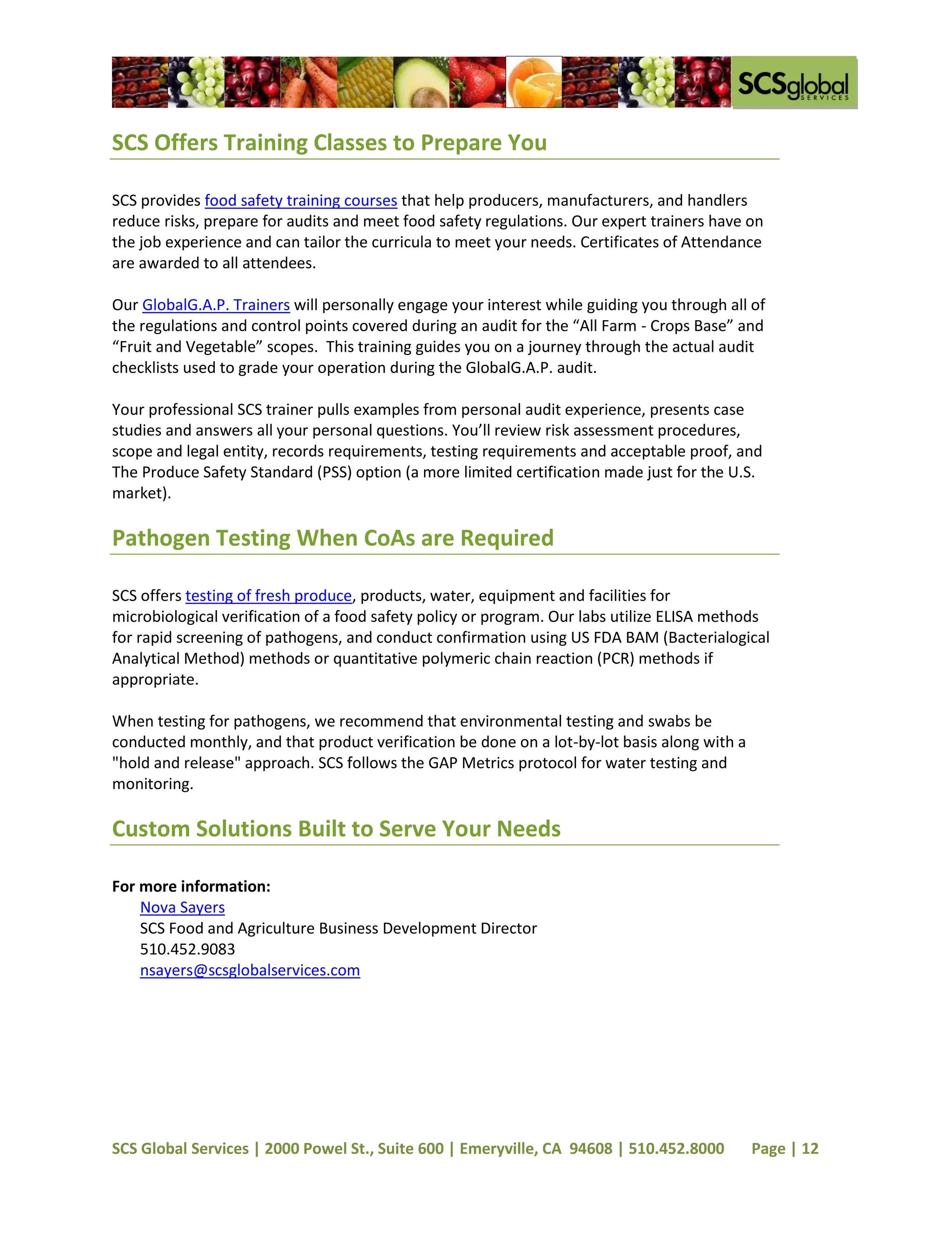 SCS Offers Training Classes to Prepare You

SCS provides food safety training courses that help producers, manufacturers, and handlers
reduce risks, prepare for audits and meet food safety regulations. Our expert trainers have on
the job experience and can tailor the curricula to meet your needs. Certificates of Attendance
are awarded to all attendees.

Our GlobalG.A.P. Trainers will personally engage your interest while guiding you through all of
the regulations and control points covered during an audit for the “All Farm - Crops Base” and
“Fruit and Vegetable” scopes. This training guides you on a journey through the actual audit
checklists used to grade your operation during the GlobalG.A.P. audit.

Your professional SCS trainer pulls examples from personal audit experience, presents case
studies and answers all your personal questions. You’ll review risk assessment procedures,
scope and legal entity, records requirements, testing requirements and acceptable proof, and
The Produce Safety Standard (PSS) option (a more limited certification made just for the U.S.
market).

Pathogen Testing When CoAs are Required

SCS offers testing of fresh produce, products, water, equipment and facilities for
microbiological verification of a food safety policy or program. Our labs utilize ELISA methods
for rapid screening of pathogens, and conduct confirmation using US FDA BAM (Bacterialogical
Analytical Method) methods or quantitative polymeric chain reaction (PCR) methods if
appropriate.

When testing for pathogens, we recommend that environmental testing and swabs be
conducted monthly, and that product verification be done on a lot-by-lot basis along with a
"hold and release" approach. SCS follows the GAP Metrics protocol for water testing and
monitoring.

Custom Solutions Built to Serve Your Needs

For more information:
    Nova Sayers
    SCS Food and Agriculture Business Development Director
    510.452.9083
    nsayers@scsglobalservices.com




SCS Global Services | 2000 Powel St., Suite 600 | Emeryville, CA 94608 | 510.452.8000         Page | 12
 