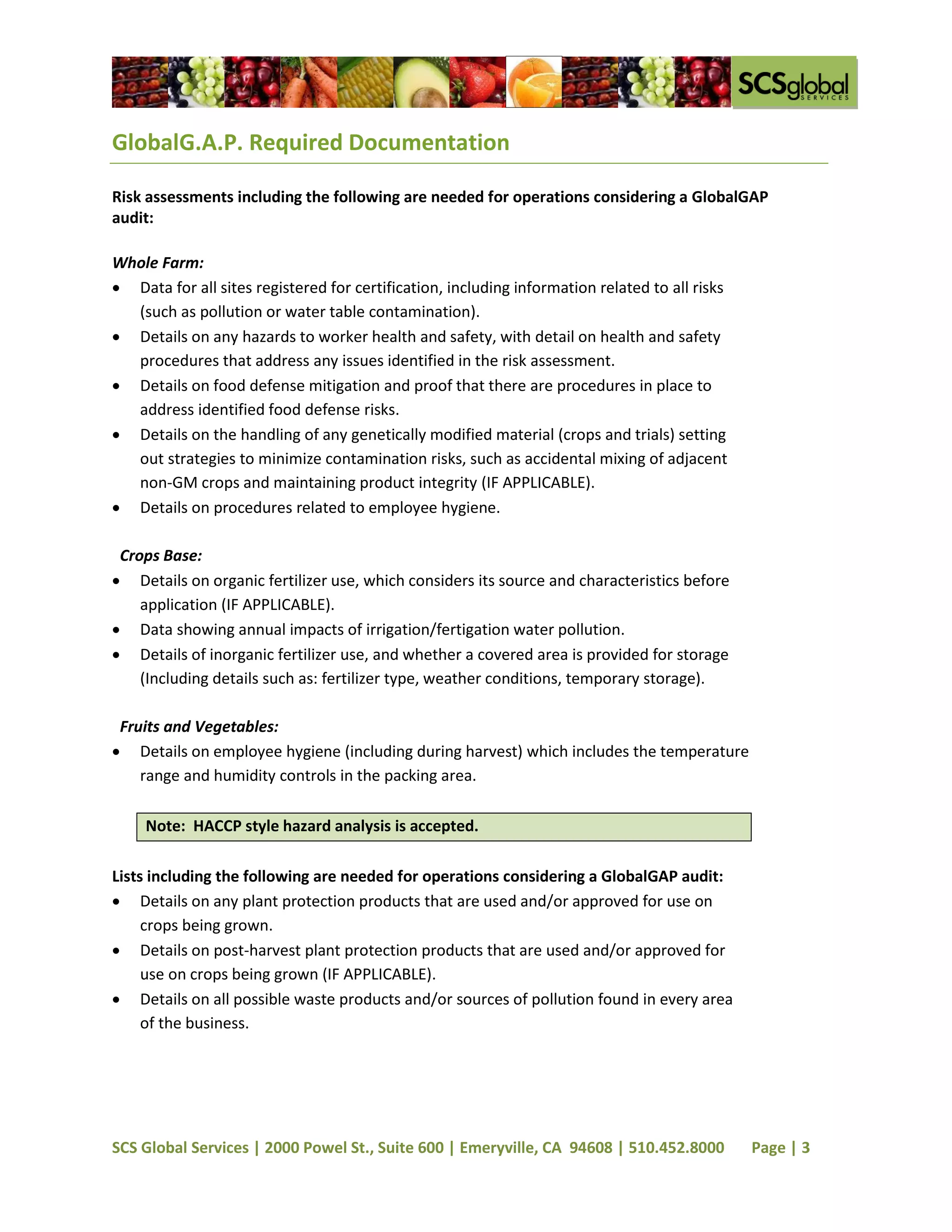 GlobalG.A.P. Required Documentation

Risk assessments including the following are needed for operations considering a GlobalGAP
audit:

Whole Farm:
 Data for all sites registered for certification, including information related to all risks
  (such as pollution or water table contamination).
 Details on any hazards to worker health and safety, with detail on health and safety
  procedures that address any issues identified in the risk assessment.
 Details on food defense mitigation and proof that there are procedures in place to
  address identified food defense risks.
 Details on the handling of any genetically modified material (crops and trials) setting
  out strategies to minimize contamination risks, such as accidental mixing of adjacent
  non-GM crops and maintaining product integrity (IF APPLICABLE).
 Details on procedures related to employee hygiene.

 Crops Base:
 Details on organic fertilizer use, which considers its source and characteristics before
    application (IF APPLICABLE).
 Data showing annual impacts of irrigation/fertigation water pollution.
 Details of inorganic fertilizer use, and whether a covered area is provided for storage
    (Including details such as: fertilizer type, weather conditions, temporary storage).

 Fruits and Vegetables:
 Details on employee hygiene (including during harvest) which includes the temperature
    range and humidity controls in the packing area.

     Note: HACCP style hazard analysis is accepted.

Lists including the following are needed for operations considering a GlobalGAP audit:
 Details on any plant protection products that are used and/or approved for use on
     crops being grown.
 Details on post-harvest plant protection products that are used and/or approved for
     use on crops being grown (IF APPLICABLE).
 Details on all possible waste products and/or sources of pollution found in every area
     of the business.




SCS Global Services | 2000 Powel St., Suite 600 | Emeryville, CA 94608 | 510.452.8000           Page | 3
 