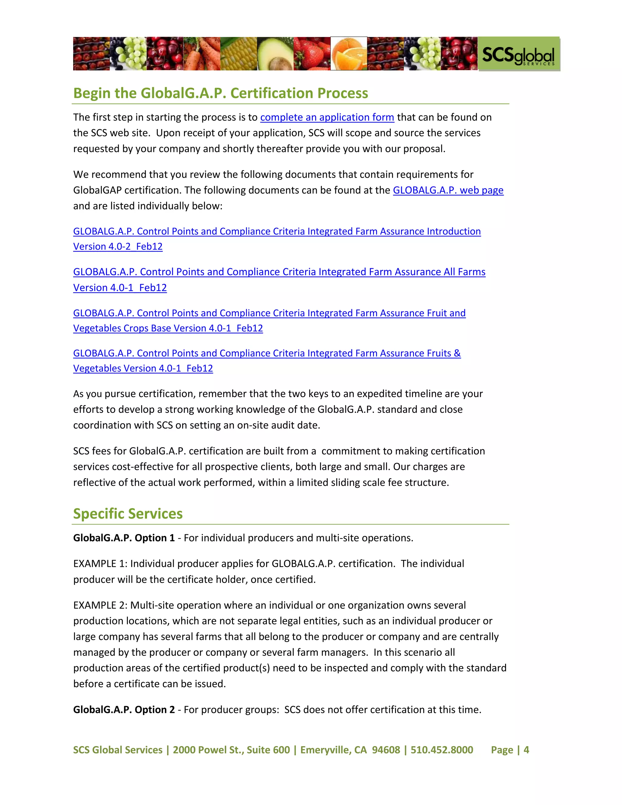 Begin the GlobalG.A.P. Certification Process
The first step in starting the process is to complete an application form that can be found on
the SCS web site. Upon receipt of your application, SCS will scope and source the services
requested by your company and shortly thereafter provide you with our proposal.

We recommend that you review the following documents that contain requirements for
GlobalGAP certification. The following documents can be found at the GLOBALG.A.P. web page
and are listed individually below:

GLOBALG.A.P. Control Points and Compliance Criteria Integrated Farm Assurance Introduction
Version 4.0-2_Feb12

GLOBALG.A.P. Control Points and Compliance Criteria Integrated Farm Assurance All Farms
Version 4.0-1_Feb12

GLOBALG.A.P. Control Points and Compliance Criteria Integrated Farm Assurance Fruit and
Vegetables Crops Base Version 4.0-1_Feb12

GLOBALG.A.P. Control Points and Compliance Criteria Integrated Farm Assurance Fruits &
Vegetables Version 4.0-1_Feb12

As you pursue certification, remember that the two keys to an expedited timeline are your
efforts to develop a strong working knowledge of the GlobalG.A.P. standard and close
coordination with SCS on setting an on-site audit date.

SCS fees for GlobalG.A.P. certification are built from a commitment to making certification
services cost-effective for all prospective clients, both large and small. Our charges are
reflective of the actual work performed, within a limited sliding scale fee structure.

Specific Services
GlobalG.A.P. Option 1 - For individual producers and multi-site operations.

EXAMPLE 1: Individual producer applies for GLOBALG.A.P. certification. The individual
producer will be the certificate holder, once certified.

EXAMPLE 2: Multi-site operation where an individual or one organization owns several
production locations, which are not separate legal entities, such as an individual producer or
large company has several farms that all belong to the producer or company and are centrally
managed by the producer or company or several farm managers. In this scenario all
production areas of the certified product(s) need to be inspected and comply with the standard
before a certificate can be issued.

GlobalG.A.P. Option 2 - For producer groups: SCS does not offer certification at this time.


SCS Global Services | 2000 Powel St., Suite 600 | Emeryville, CA 94608 | 510.452.8000         Page | 4
 