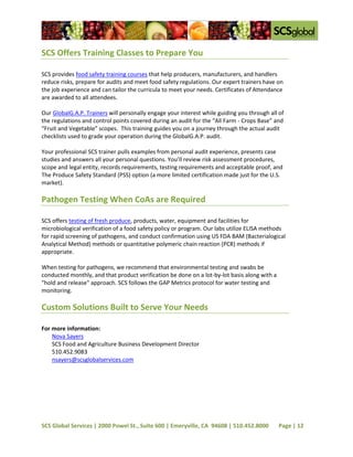 SCS Offers Training Classes to Prepare You

SCS provides food safety training courses that help producers, manufacturers, and handlers
reduce risks, prepare for audits and meet food safety regulations. Our expert trainers have on
the job experience and can tailor the curricula to meet your needs. Certificates of Attendance
are awarded to all attendees.

Our GlobalG.A.P. Trainers will personally engage your interest while guiding you through all of
the regulations and control points covered during an audit for the “All Farm - Crops Base” and
“Fruit and Vegetable” scopes. This training guides you on a journey through the actual audit
checklists used to grade your operation during the GlobalG.A.P. audit.

Your professional SCS trainer pulls examples from personal audit experience, presents case
studies and answers all your personal questions. You’ll review risk assessment procedures,
scope and legal entity, records requirements, testing requirements and acceptable proof, and
The Produce Safety Standard (PSS) option (a more limited certification made just for the U.S.
market).

Pathogen Testing When CoAs are Required

SCS offers testing of fresh produce, products, water, equipment and facilities for
microbiological verification of a food safety policy or program. Our labs utilize ELISA methods
for rapid screening of pathogens, and conduct confirmation using US FDA BAM (Bacterialogical
Analytical Method) methods or quantitative polymeric chain reaction (PCR) methods if
appropriate.

When testing for pathogens, we recommend that environmental testing and swabs be
conducted monthly, and that product verification be done on a lot-by-lot basis along with a
"hold and release" approach. SCS follows the GAP Metrics protocol for water testing and
monitoring.

Custom Solutions Built to Serve Your Needs

For more information:
    Nova Sayers
    SCS Food and Agriculture Business Development Director
    510.452.9083
    nsayers@scsglobalservices.com




SCS Global Services | 2000 Powel St., Suite 600 | Emeryville, CA 94608 | 510.452.8000         Page | 12
 