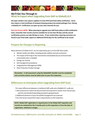 We’ll Get You Through It:
What to Expect when Upgrading from GAP to GlobalG.A.P.
All major retailers now require suppliers to have GFSI level food safety certification. Some
also require a CoA [certificate of analysis] showing product has tested pathogen free. Having
a GlobalG.A.P. certification can open up new sales channels for you.

Start the Process NOW: When planning to upgrade your GAP food safety to GFSI certification
level, remember that records must be available for no less than 90 days and the overall
certification process can take 90 days or more. If non-conformities requiring correction are
found in your final audit, expect an additional 30-45 days for the certificate to be issued.



Prepare for Changes in Reporting

Many elements of Global G.A.P. are not required by your current GAP level audits:
    Worker health and safety, including worker welfare and sub contractors
    The impact of farming on the environment and biodiversity (an environmental
       conservation plan is needed)
    Energy use records
    Soil management procedures
    Integrated Pest Management (IPM)
    Plant Protection Product Storage

    Remember: A self assessment using the GlobalGAP checklist must be completed
    and corrective actions must be taken prior to your first inspection.



Differences to Anticipate when Upgrading from GAP level

     The major differences between a traditional GAP audit and a GlobalG.A.P. audit are,
     1. Risk assessments need to be documented and assessment results must instruct your
          policies and standard operating procedures going forward.
     2. Additional elements of your farm/field management are assessed.
     3. An internal pre-assessment step is required prior to the Inspection.

    NOTE: Global GAP registration is required prior to the Global GAP inspection and
    records are reviewed for the 3 months prior to the inspection or from the date of
    registration, whichever is longer.



SCS Global Services | 2000 Powel St., Suite 600 | Emeryville, CA 94608 | 510.452.8000     Page | 2
 