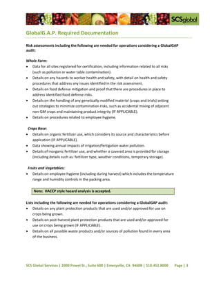 GlobalG.A.P. Required Documentation

Risk assessments including the following are needed for operations considering a GlobalGAP
audit:

Whole Farm:
 Data for all sites registered for certification, including information related to all risks
  (such as pollution or water table contamination).
 Details on any hazards to worker health and safety, with detail on health and safety
  procedures that address any issues identified in the risk assessment.
 Details on food defense mitigation and proof that there are procedures in place to
  address identified food defense risks.
 Details on the handling of any genetically modified material (crops and trials) setting
  out strategies to minimize contamination risks, such as accidental mixing of adjacent
  non-GM crops and maintaining product integrity (IF APPLICABLE).
 Details on procedures related to employee hygiene.

 Crops Base:
 Details on organic fertilizer use, which considers its source and characteristics before
    application (IF APPLICABLE).
 Data showing annual impacts of irrigation/fertigation water pollution.
 Details of inorganic fertilizer use, and whether a covered area is provided for storage
    (Including details such as: fertilizer type, weather conditions, temporary storage).

 Fruits and Vegetables:
 Details on employee hygiene (including during harvest) which includes the temperature
    range and humidity controls in the packing area.

     Note: HACCP style hazard analysis is accepted.

Lists including the following are needed for operations considering a GlobalGAP audit:
 Details on any plant protection products that are used and/or approved for use on
     crops being grown.
 Details on post-harvest plant protection products that are used and/or approved for
     use on crops being grown (IF APPLICABLE).
 Details on all possible waste products and/or sources of pollution found in every area
     of the business.




SCS Global Services | 2000 Powel St., Suite 600 | Emeryville, CA 94608 | 510.452.8000           Page | 3
 
