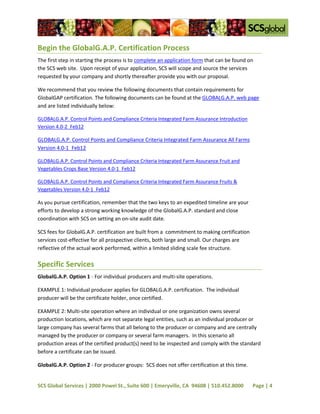 Begin the GlobalG.A.P. Certification Process
The first step in starting the process is to complete an application form that can be found on
the SCS web site. Upon receipt of your application, SCS will scope and source the services
requested by your company and shortly thereafter provide you with our proposal.

We recommend that you review the following documents that contain requirements for
GlobalGAP certification. The following documents can be found at the GLOBALG.A.P. web page
and are listed individually below:

GLOBALG.A.P. Control Points and Compliance Criteria Integrated Farm Assurance Introduction
Version 4.0-2_Feb12

GLOBALG.A.P. Control Points and Compliance Criteria Integrated Farm Assurance All Farms
Version 4.0-1_Feb12

GLOBALG.A.P. Control Points and Compliance Criteria Integrated Farm Assurance Fruit and
Vegetables Crops Base Version 4.0-1_Feb12

GLOBALG.A.P. Control Points and Compliance Criteria Integrated Farm Assurance Fruits &
Vegetables Version 4.0-1_Feb12

As you pursue certification, remember that the two keys to an expedited timeline are your
efforts to develop a strong working knowledge of the GlobalG.A.P. standard and close
coordination with SCS on setting an on-site audit date.

SCS fees for GlobalG.A.P. certification are built from a commitment to making certification
services cost-effective for all prospective clients, both large and small. Our charges are
reflective of the actual work performed, within a limited sliding scale fee structure.

Specific Services
GlobalG.A.P. Option 1 - For individual producers and multi-site operations.

EXAMPLE 1: Individual producer applies for GLOBALG.A.P. certification. The individual
producer will be the certificate holder, once certified.

EXAMPLE 2: Multi-site operation where an individual or one organization owns several
production locations, which are not separate legal entities, such as an individual producer or
large company has several farms that all belong to the producer or company and are centrally
managed by the producer or company or several farm managers. In this scenario all
production areas of the certified product(s) need to be inspected and comply with the standard
before a certificate can be issued.

GlobalG.A.P. Option 2 - For producer groups: SCS does not offer certification at this time.


SCS Global Services | 2000 Powel St., Suite 600 | Emeryville, CA 94608 | 510.452.8000         Page | 4
 