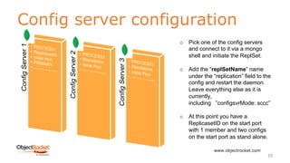 Config server configuration
www.objectrocket.com
10
o Pick one of the config servers
and connect to it via a mongo
shell and initiate the ReplSet.
o Add the “replSetName” name
under the “replication” field to the
config and restart the daemon.
Leave everything else as it is
currently,
including ”configsvrMode: sccc”
o At this point you have a
ReplicasetID on the start port
with 1 member and two configs
on the start port as stand alone.
 