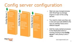 Config server configuration
www.objectrocket.com
11
o Start one new mongod process
with WiredTiger as storage
engine on each of the config
servers
o You need to make sure they use
a new port (just add 20000 to the
one you already have) and a
different dbpath
o Add the newly started processes
to the ReplicaSet which is
running running on the Config
server 1 with priority 0 and 0
votes
 