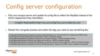 Config server configuration
www.objectrocket.com
13
o Pick one mongos server and update its config file to reflect the ReplSet instead of the
SCCC deployment they had before.
o Restart the mongodb process and watch the logs you need to see something like:
configDB: ReplicasetID/config1:new_port,config2:new_port,config3:new_port
[CatalogManagerReplacer] Swapping sharding Catalog Manager from mirrored (SCCC) to replica set (CSRS) mode
[LockPinger] removing distributed lock ping thread <SCCC connection string>
[CatalogManagerReplacer] Updating config server connection string to: <SCRS connection string>
[CatalogManagerReplacer] Starting new replica set monitor for <SCRS connection string>
[CatalogManagerReplacer] Updating ShardRegistry connection string for shard config from: <SCCC connection string>
[CatalogManagerReplacer] Swapping sharding Catalog Manager to replica set (CSRS) mode completed successfully
 