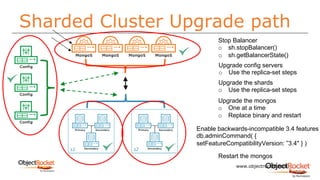 Sharded Cluster Upgrade path
www.objectrocket.com
16
s1 s2
Stop Balancer
o sh.stopBalancer()
o sh.getBalancerState()
Upgrade config servers
o Use the replica-set steps
Upgrade the shards
o Use the replica-set steps
Upgrade the mongos
o One at a time
o Replace binary and restart
Enable backwards-incompatible 3.4 features
db.adminCommand( {
setFeatureCompatibilityVersion: ”3.4" } )
Restart the mongos
 