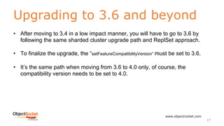 Upgrading to 3.6 and beyond
www.objectrocket.com
17
• After moving to 3.4 in a low impact manner, you will have to go to 3.6 by
following the same sharded cluster upgrade path and ReplSet approach.
• To finalize the upgrade, the “setFeatureCompatibilityVersion” must be set to 3.6.
• It’s the same path when moving from 3.6 to 4.0 only, of course, the
compatibility version needs to be set to 4.0.
 