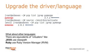Upgrade the driver/language
www.objectrocket.com
25
What about other languages:
There are equivalents of “virtualenv” like
JAVA use classpath
Ruby use Ruby Version Manager (RVM)
 