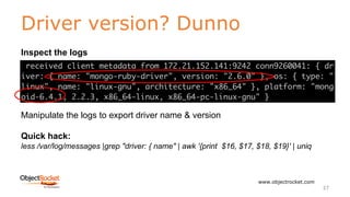 Driver version? Dunno
www.objectrocket.com
27
Inspect the logs
Manipulate the logs to export driver name & version
Quick hack:
less /var/log/messages |grep "driver: { name" | awk '{print $16, $17, $18, $19}' | uniq
 