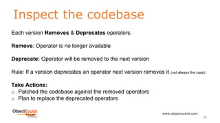 Inspect the codebase
www.objectrocket.com
29
Each version Removes & Deprecates operators.
Remove: Operator is no longer available
Deprecate: Operator will be removed to the next version
Rule: If a version deprecates an operator next version removes it (not always the case)
Take Actions:
o Patched the codebase against the removed operators
o Plan to replace the deprecated operators
 