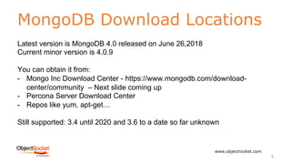 MongoDB Download Locations
www.objectrocket.com
3
Latest version is MongoDB 4.0 released on June 26,2018
Current minor version is 4.0.9
You can obtain it from:
- Mongo Inc Download Center - https://www.mongodb.com/download-
center/community – Next slide coming up
- Percona Server Download Center
- Repos like yum, apt-get…
Still supported: 3.4 until 2020 and 3.6 to a date so far unknown
 