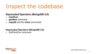 Inspect the codebase
www.objectrocket.com
31
Deprecated Operators (MongoDB 4.0):
o maxScan
o geoNear command
o copydb and the clone commands
Deprecated Operators (MongoDB 3.6):
o GetPrevError command
 