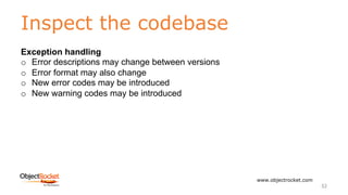 Inspect the codebase
www.objectrocket.com
32
Exception handling
o Error descriptions may change between versions
o Error format may also change
o New error codes may be introduced
o New warning codes may be introduced
 