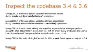 Inspect the codebase 3.4 & 3.6
www.objectrocket.com
33
MongoDB 3.4 enforces a stricter validation of collection options
during create and db.createCollection() operations.
MongoDB 3.4 enforces a stricter validation of index specification
during createIndexes and db.collection.createIndex() operations.
MongoDB 3.4 If you include a hint() that specifies a sparse index when you perform
a count() of all documents in a collection (i.e. with an empty query predicate), the sparse
index is used even if the sparse index results in an incorrect count.
MongoDB 3.4 Behavior of single Element $in With upsert. Some upserts may fail in 3.4
 