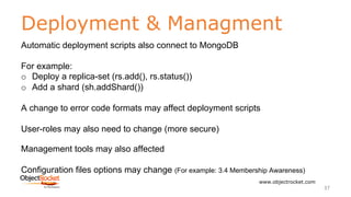 Deployment & Managment
www.objectrocket.com
37
Automatic deployment scripts also connect to MongoDB
For example:
o Deploy a replica-set (rs.add(), rs.status())
o Add a shard (sh.addShard())
A change to error code formats may affect deployment scripts
User-roles may also need to change (more secure)
Management tools may also affected
Configuration files options may change (For example: 3.4 Membership Awareness)
 