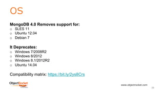 OS
www.objectrocket.com
39
MongoDB 4.0 Removes support for:
o SLES 11
o Ubuntu 12.04
o Debian 7
It Deprecates:
o Windows 7/2008R2
o Windows 8/2012
o Windows 8.1/2012R2
o Ubuntu 14.04
Compatibility matrix: https://bit.ly/2ys8Crs
 