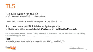 TLS
www.objectrocket.com
40
Removes support for TLS 1.0
o On systems where TLS 1.1+ is available
Latest PCI compliance standards require the use of TLS 1.1+
If you need to support TLS 1.0 (hopefully temporarily):
o Set to none either net.ssl.disabledProtocols or --sslDisabledProtocols
Test:
openssl s_client -connect <host>:<port> -tls1 (tls1_1 and tls1_2)
 
