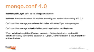 mongo.conf 4.0
www.objectrocket.com
42
net.transportLayer can’t be set to legacy anymore
net.host: Resolves localhost IP address as configured instead of assuming 127.0.0.1
Can’t combine storage.journal.enabled: false with WiredTiger storage engine
Can’t combine storage.indexBuildRetry with replication.replSetName
When ssl.allowInvalidCertificates: true with x.509 authentication, an invalid
certificate is only sufficient to establish a TLS/SSL connection but is insufficient for
authentication.
 
