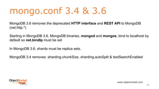 mongo.conf 3.4 & 3.6
www.objectrocket.com
43
MongoDB 3.6 removes the deprecated HTTP interface and REST API to MongoDB
(net.http.*)
Starting in MongoDB 3.6, MongoDB binaries, mongod and mongos, bind to localhost by
default so net.bindIp must be set
In MongoDB 3.6, shards must be replica sets.
MongoDB 3.4 removes: sharding.chunkSize, sharding.autoSplit & textSearchEnabled
 