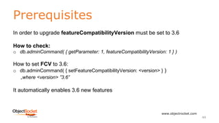 Prerequisites
www.objectrocket.com
44
In order to upgrade featureCompatibilityVersion must be set to 3.6
How to check:
o db.adminCommand( { getParameter: 1, featureCompatibilityVersion: 1 } )
How to set FCV to 3.6:
o db.adminCommand( { setFeatureCompatibilityVersion: <version> } )
,where <version> ”3.6”
It automatically enables 3.6 new features
 