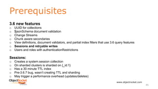 Prerequisites
www.objectrocket.com
45
3.6 new features
o UUID for collections
o $jsonSchema document validation
o Change Streams
o Chunk aware secondaries
o View definitions, document validators, and partial index filters that use 3.6 query features
o Sessions and retryable writes
o Users and roles with authenticationRestrictions
Sessions:
o Creates a system.session collection
o On sharded clusters is sharded on {_id:1}
o Has a 30 minute TTL index
o Pre-3.6.7 bug, wasn’t creating TTL and sharding
o May trigger a performance overhead (updates/deletes)
 