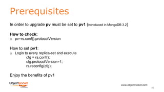 Prerequisites
www.objectrocket.com
46
In order to upgrade pv must be set to pv1 (introduced in MongoDB 3.2)
How to check:
o pv=rs.conf().protocolVersion
How to set pv1:
o Login to every replica-set and execute
cfg = rs.conf();
cfg.protocolVersion=1;
rs.reconfig(cfg);
Enjoy the benefits of pv1
 