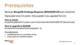 Prerequisites
www.objectrocket.com
48
Removes MongoDB Challenge-Response (MONGODB-CR) auth mechanism
Deprecated since 3.0 version. Only possible if you upgraded from 2.6
How to check:
db.getSiblingDB('admin').system.users.find({"credentials.MONGODB-CR":{$exists:true}})
How to upgrade to SCRAM:
db.adminCommand({authSchemaUpgrade: 1});
Considerations
o authMechanism on connection string
o Local users on sharded clusters
 