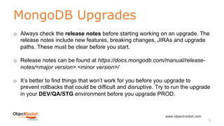 MongoDB Upgrades
www.objectrocket.com
5
o Always check the release notes before starting working on an upgrade. The
release notes include new features, breaking changes, JIRAs and upgrade
paths. These must be clear before you start.
o Release notes can be found at https://docs.mongodb.com/manual/release-
notes/<major version>.<minor version>/
o It’s better to find things that won’t work for you before you upgrade to
prevent rollbacks that could be difficult and disruptive. Try to run the upgrade
in your DEV/QA/STG environment before you upgrade PROD.
 