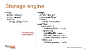 Storage engine
www.objectrocket.com
50
storage:
dbPath: <data dir>
engine: mmapv1
mmapv1:
<mmap configuration>
storage:
dbPath: <data dir>
engine: wiredTiger
mmapv1:
<mmap configuration>
wiredTiger:
collectionConfig:
blockCompressor: <value>
engineConfig:
cacheSizeGB: <value>
directoryForIndexes: true
journalCompressor: <value>
indexConfig:
prefixCompression: <value>
Not mandatory
Better control
 