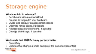 Storage engine
www.objectrocket.com
53
What can I do in advance?
o Benchmark with a real workload
o Prepare to “upgrade” your hardware
o Divide and conquer databases/collections
o Optimize range scans, if possible
o Replace updates with inserts, if possible
o Change shard keys, if possible
Workloads that MMAPv1 may perform better
o Read-Only
o Updates that change a small fraction of the document (counter)
 