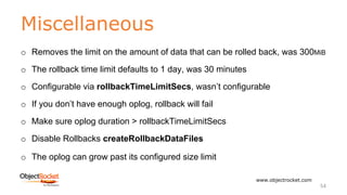 Miscellaneous
www.objectrocket.com
54
o Removes the limit on the amount of data that can be rolled back, was 300MiB
o The rollback time limit defaults to 1 day, was 30 minutes
o Configurable via rollbackTimeLimitSecs, wasn’t configurable
o If you don’t have enough oplog, rollback will fail
o Make sure oplog duration > rollbackTimeLimitSecs
o Disable Rollbacks createRollbackDataFiles
o The oplog can grow past its configured size limit
 