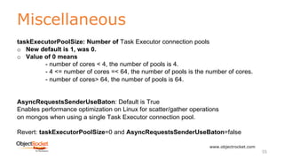 Miscellaneous
www.objectrocket.com
55
taskExecutorPoolSize: Number of Task Executor connection pools
o New default is 1, was 0.
o Value of 0 means
- number of cores < 4, the number of pools is 4.
- 4 <= number of cores =< 64, the number of pools is the number of cores.
- number of cores> 64, the number of pools is 64.
AsyncRequestsSenderUseBaton: Default is True
Enables performance optimization on Linux for scatter/gather operations
on mongos when using a single Task Executor connection pool.
Revert: taskExecutorPoolSize=0 and AsyncRequestsSenderUseBaton=false
 
