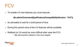 FCV
www.objectrocket.com
56
o To enable 4.0 new features you must execute:
db.adminCommand({setFeatureCompatibilityVersion: ”4.0"})
o Its advisable to wait for a brief period of time
o During this period none of the 4.0 features will be available
o Rollback to 3.6 would be more difficult after raise the FCV
- We will examine rollback in the next chapter
 