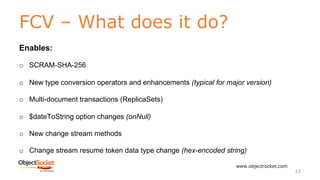 FCV – What does it do?
www.objectrocket.com
57
Enables:
o SCRAM-SHA-256
o New type conversion operators and enhancements (typical for major version)
o Multi-document transactions (ReplicaSets)
o $dateToString option changes (onNull)
o New change stream methods
o Change stream resume token data type change (hex-encoded string)
 