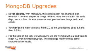 MongoDB Upgrades
www.objectrocket.com
6
o Never assume. With MongoDB, the upgrade path has changed a lot
recently. It became simpler as things became more mature but in the early
days, more or less, for every new version, you had new things to do and
check.
o You can’t skip major versions. From 3.2 to 4.0, you need to go to 3.4 and
then 3.6 first.
o For the sake of this talk, we will assume we are working with 3.2 and want to
reach 4.0 with minimal disruption. The challenge mainly comes at the
sharded cluster levels.
 