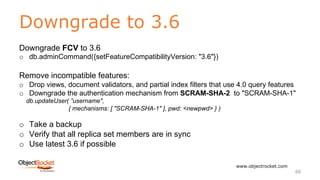 Downgrade to 3.6
www.objectrocket.com
60
Downgrade FCV to 3.6
o db.adminCommand({setFeatureCompatibilityVersion: "3.6"})
Remove incompatible features:
o Drop views, document validators, and partial index filters that use 4.0 query features
o Downgrade the authentication mechanism from SCRAM-SHA-2 to "SCRAM-SHA-1"
db.updateUser( ”username",
{ mechanisms: [ "SCRAM-SHA-1" ], pwd: <newpwd> } )
o Take a backup
o Verify that all replica set members are in sync
o Use latest 3.6 if possible
 