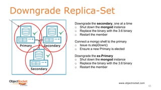 Downgrade Replica-Set
www.objectrocket.com
61
Downgrade the secondary, one at a time
o Shut down the mongod instance
o Replace the binary with the 3.6 binary
o Restart the member
Connect a mongo shell to the primary
o Issue rs.stepDown()
o Ensure a new Primary is elected
Downgrade the ex-Primary
o Shut down the mongod instance
o Replace the binary with the 3.6 binary
o Restart the member
 