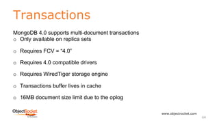 Transactions
www.objectrocket.com
64
MongoDB 4.0 supports multi-document transactions
o Only available on replica sets
o Requires FCV = “4.0”
o Requires 4.0 compatible drivers
o Requires WiredTiger storage engine
o Transactions buffer lives in cache
o 16MB document size limit due to the oplog
 