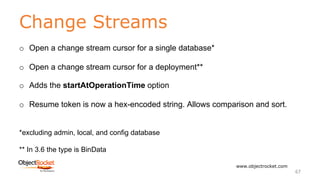 Change Streams
www.objectrocket.com
67
o Open a change stream cursor for a single database*
o Open a change stream cursor for a deployment**
o Adds the startAtOperationTime option
o Resume token is now a hex-encoded string. Allows comparison and sort.
*excluding admin, local, and config database
** In 3.6 the type is BinData
 
