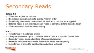 Secondary Reads
www.objectrocket.com
68
Before 4.0
o Writes are applied as batches.
o Block reads during batches to avoid a "wrong" order.
o Periodically the readers have to wait for replication batches to be applied
o Batches needs a lock that requires all reads to complete before it can be taken
o Write heavy workloads increase latency
In 4.0
o Timestamps in the storage engine
o Using transactions to get a consistent view of data at a specific "cluster time".
o Secondary reads takes advantage of snapshots isolation
o Relax the replication lock/allows reads while writes are happening.
o Index format changed to avoid collisions (unique indexes)
 