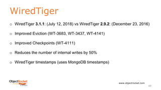 WiredTiger
www.objectrocket.com
69
o WiredTiger 3.1.1: (July 12, 2018) vs WiredTiger 2.9.2: (December 23, 2016)
o Improved Eviction (WT-3683, WT-3437, WT-4141)
o Improved Checkpoints (WT-4111)
o Reduces the number of internal writes by 50%
o WiredTiger timestamps (uses MongoDB timestamps)
 