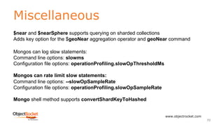 Miscellaneous
www.objectrocket.com
70
$near and $nearSphere supports querying on sharded collections
Adds key option for the $geoNear aggregation operator and geoNear command
Mongos can log slow statements:
Command line options: slowms
Configuration file options: operationProfiling.slowOpThresholdMs
Mongos can rate limit slow statements:
Command line options: --slowOpSampleRate
Configuration file options: operationProfiling.slowOpSampleRate
Mongo shell method supports convertShardKeyToHashed
 