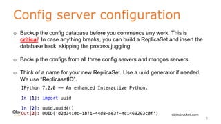Config server configuration
www.objectrocket.com
9
o Backup the config database before you commence any work. This is
critical! In case anything breaks, you can build a ReplicaSet and insert the
database back, skipping the process juggling.
o Backup the configs from all three config servers and mongos servers.
o Think of a name for your new ReplicaSet. Use a uuid generator if needed.
We use “ReplicasetID”.
 
