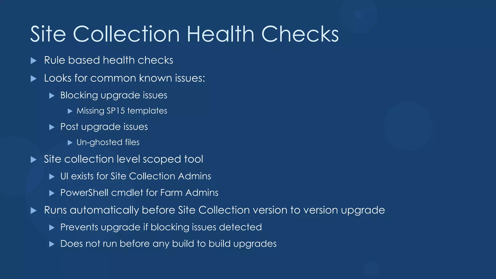 Site Collection Health Checks
   Rule based health checks
   Looks for common known issues:
       Blocking upgrade issues
            Missing SP15 templates
       Post upgrade issues
            Un-ghosted files

   Site collection level scoped tool
       UI exists for Site Collection Admins
       PowerShell cmdlet for Farm Admins
   Runs automatically before Site Collection version to version upgrade
       Prevents upgrade if blocking issues detected
       Does not run before any build to build upgrades
 