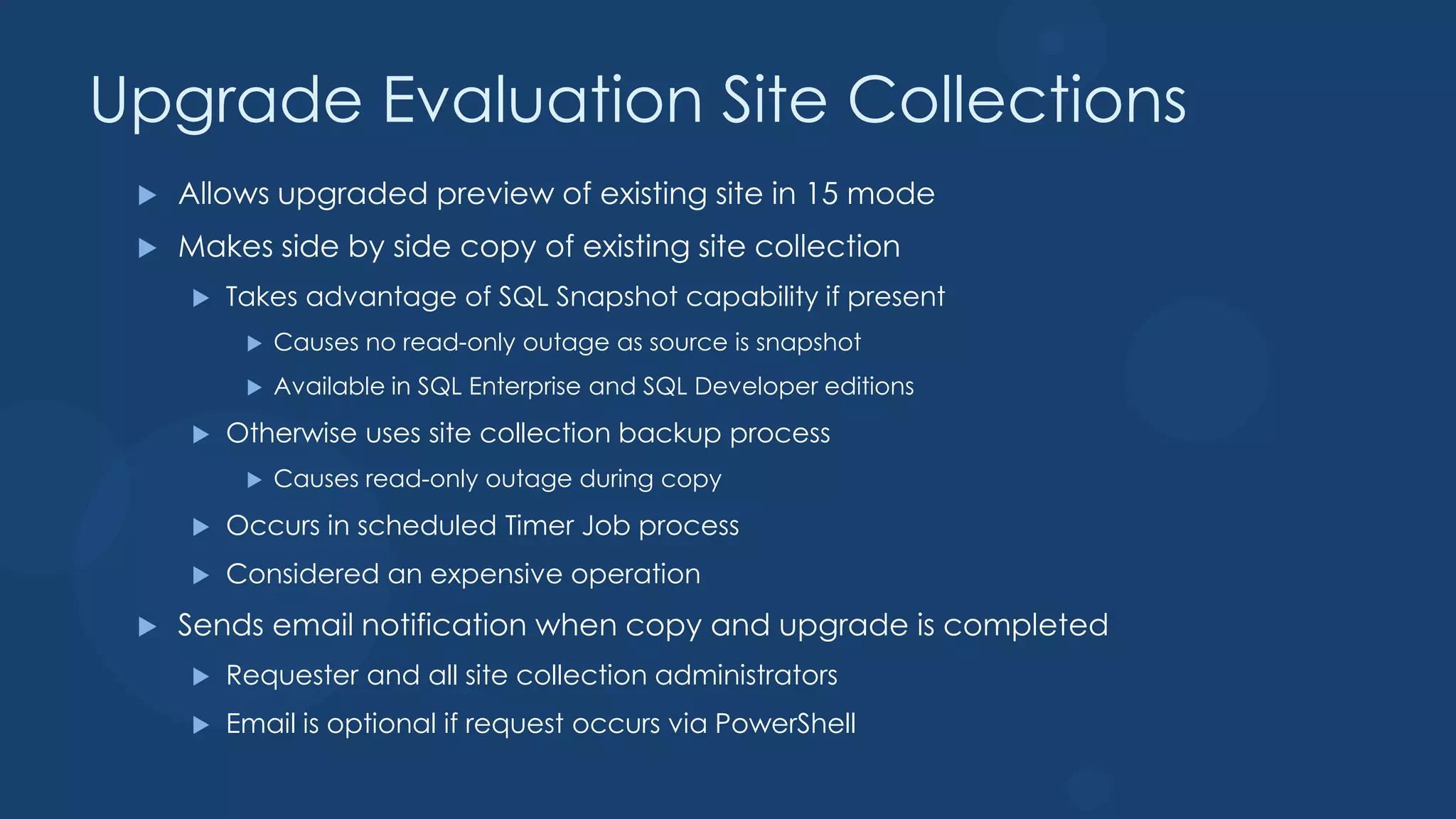 Upgrade Evaluation Site Collections
    Allows upgraded preview of existing site in 15 mode
    Makes side by side copy of existing site collection
        Takes advantage of SQL Snapshot capability if present
             Causes no read-only outage as source is snapshot
             Available in SQL Enterprise and SQL Developer editions
        Otherwise uses site collection backup process
             Causes read-only outage during copy
        Occurs in scheduled Timer Job process
        Considered an expensive operation
    Sends email notification when copy and upgrade is completed
        Requester and all site collection administrators
        Email is optional if request occurs via PowerShell
 