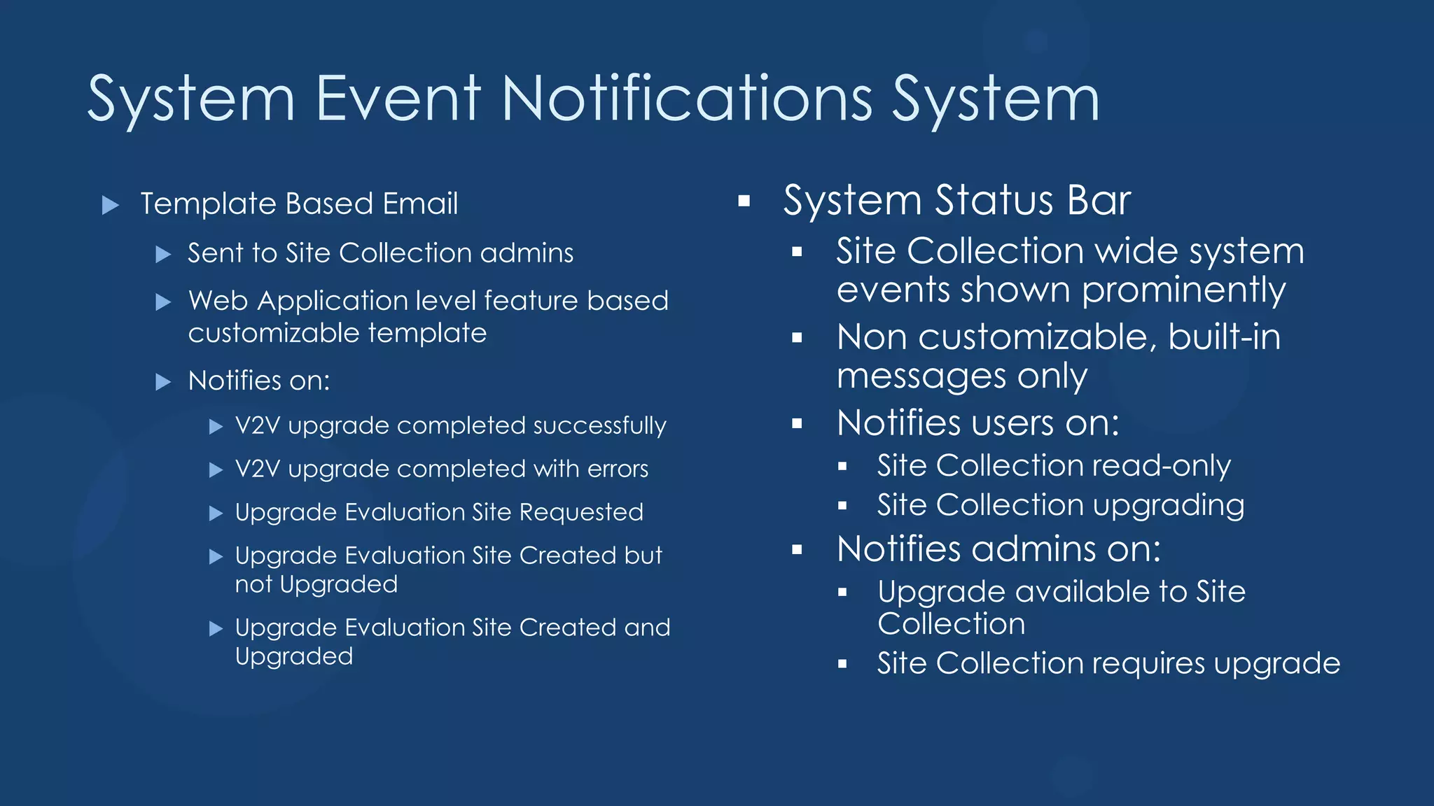 System Event Notifications System
   Template Based Email
       Sent to Site Collection admins
       Web Application level feature based
        customizable template
       Notifies on:
            V2V upgrade completed successfully
            V2V upgrade completed with errors
            Upgrade Evaluation Site Requested
            Upgrade Evaluation Site Created but
             not Upgraded
            Upgrade Evaluation Site Created and
             Upgraded
 