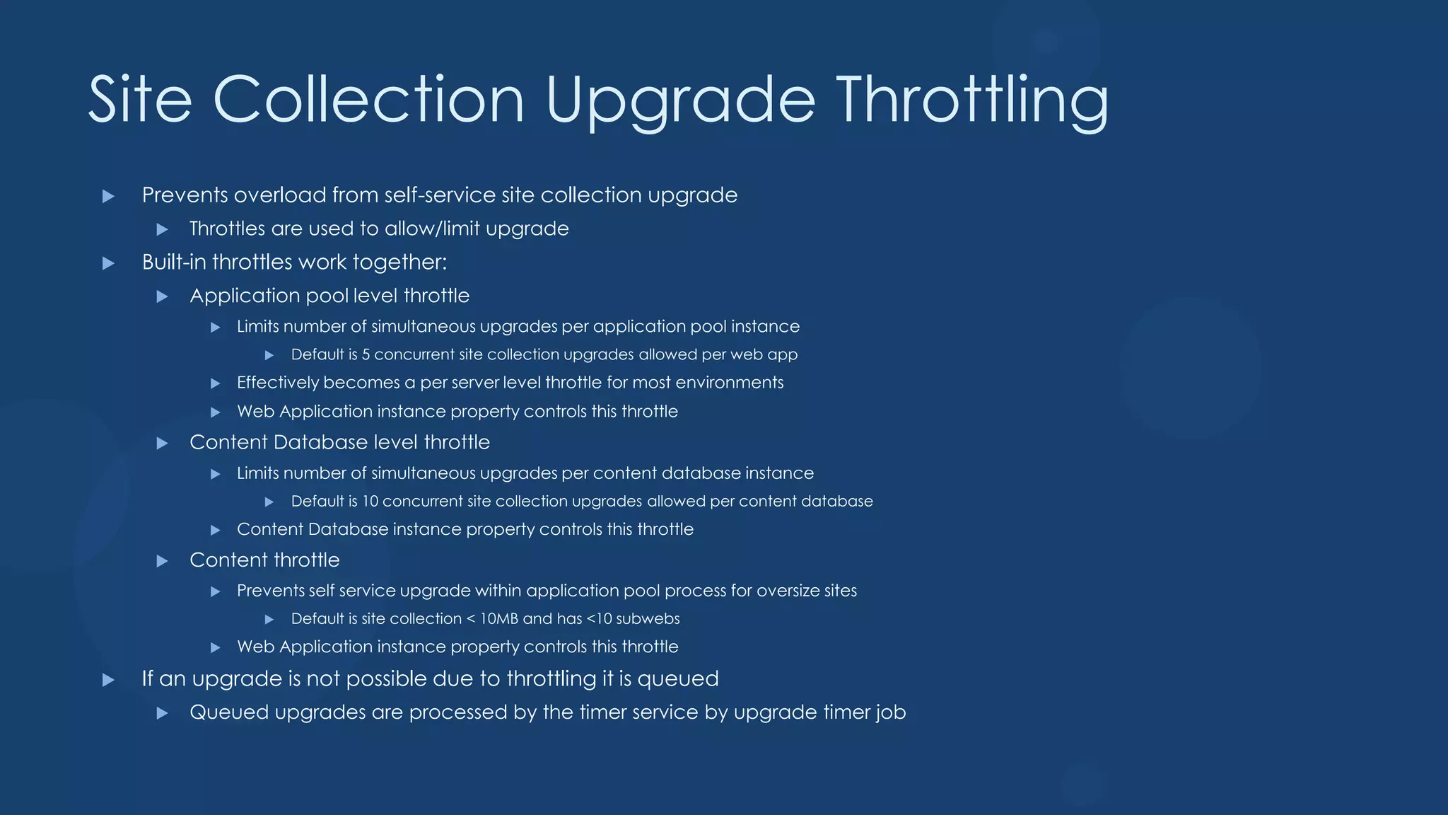 Site Collection Upgrade Throttling
   Prevents overload from self-service site collection upgrade
        Throttles are used to allow/limit upgrade
   Built-in throttles work together:
        Application pool level throttle
              Limits number of simultaneous upgrades per application pool instance
                     Default is 5 concurrent site collection upgrades allowed per web app
              Effectively becomes a per server level throttle for most environments
              Web Application instance property controls this throttle
        Content Database level throttle
              Limits number of simultaneous upgrades per content database instance
                     Default is 10 concurrent site collection upgrades allowed per content database
              Content Database instance property controls this throttle
        Content throttle
              Prevents self service upgrade within application pool process for oversize sites
                     Default is site collection < 10MB and has <10 subwebs
              Web Application instance property controls this throttle
   If an upgrade is not possible due to throttling it is queued
        Queued upgrades are processed by the timer service by upgrade timer job
 