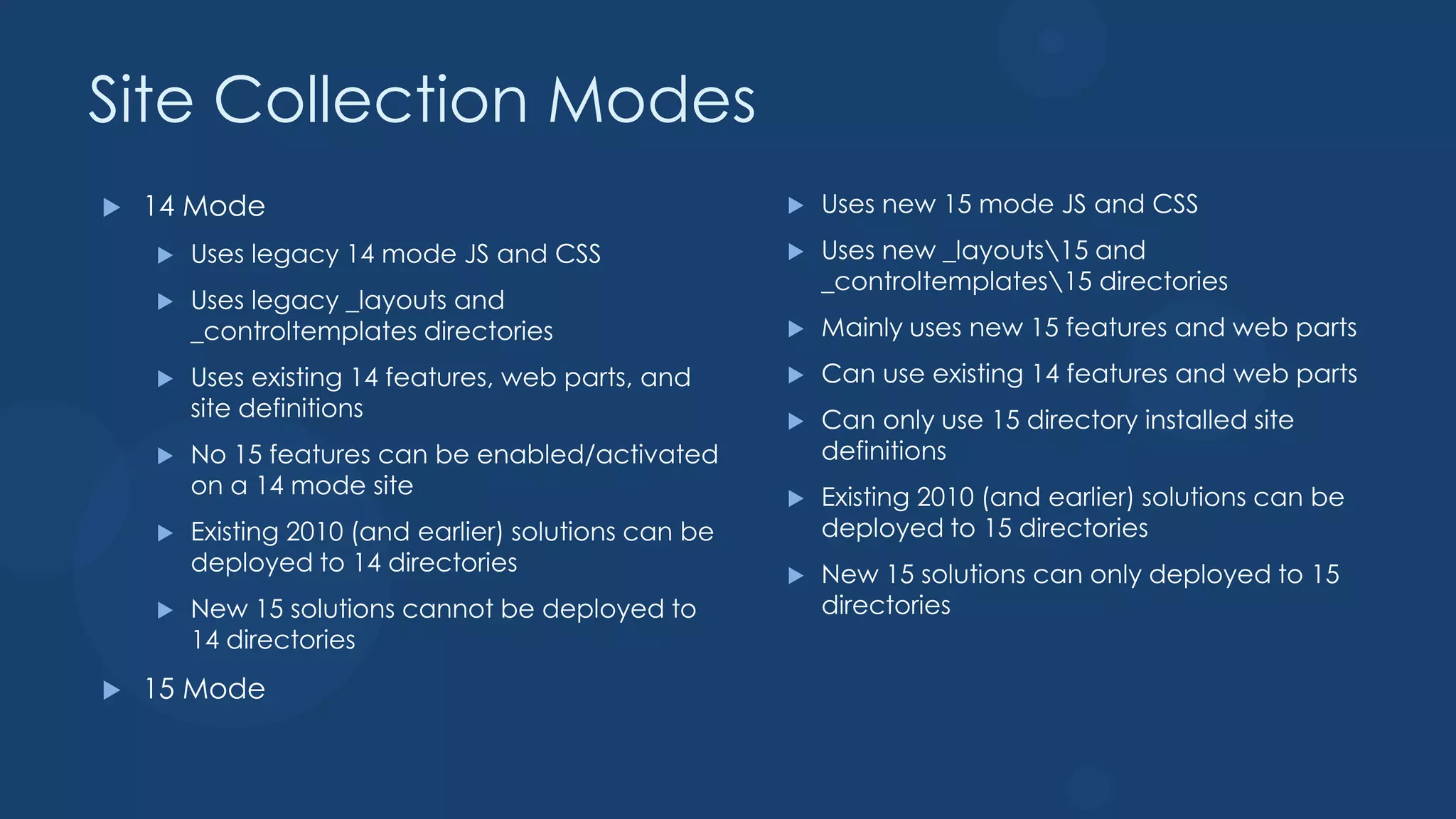 Site Collection Modes
   14 Mode                                               Uses new 15 mode JS and CSS
       Uses legacy 14 mode JS and CSS                    Uses new _layouts15 and
                                                           _controltemplates15 directories
       Uses legacy _layouts and
        _controltemplates directories                     Mainly uses new 15 features and web parts
       Uses existing 14 features, web parts, and         Can use existing 14 features and web parts
        site definitions                                  Can only use 15 directory installed site
       No 15 features can be enabled/activated            definitions
        on a 14 mode site                                 Existing 2010 (and earlier) solutions can be
       Existing 2010 (and earlier) solutions can be       deployed to 15 directories
        deployed to 14 directories                        New 15 solutions can only deployed to 15
       New 15 solutions cannot be deployed to             directories
        14 directories
   15 Mode
 